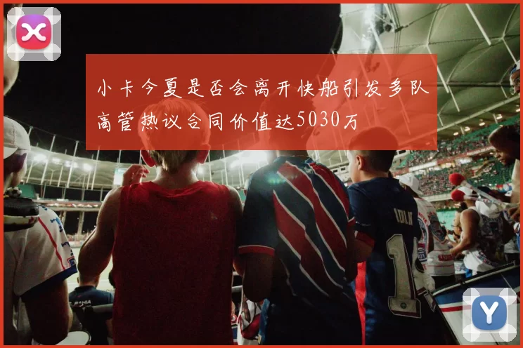 小卡今夏是否会离开快船引发多队高管热议合同价值达5030万