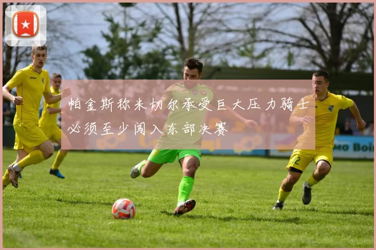 帕金斯称米切尔承受巨大压力骑士必须至少闯入东部决赛
