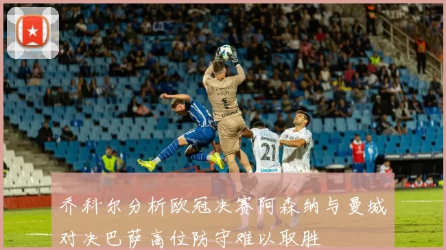 乔科尔分析欧冠决赛阿森纳与曼城对决巴萨高位防守难以取胜