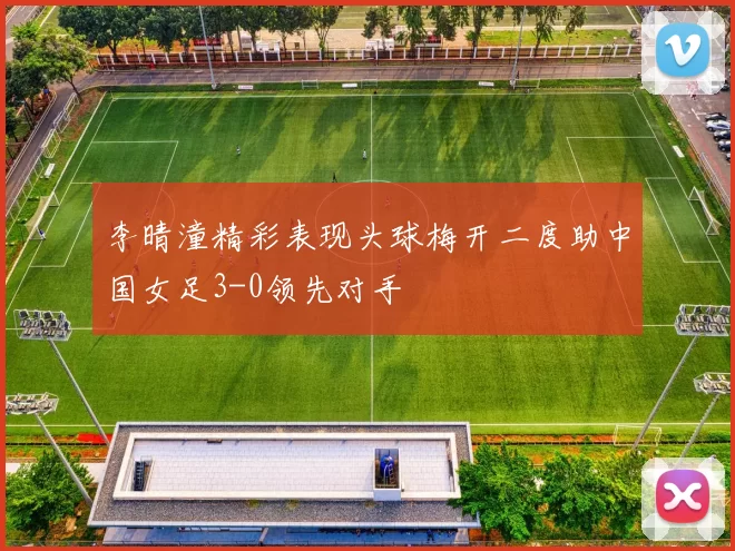 李晴潼精彩表现头球梅开二度助中国女足3-0领先对手