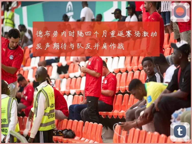 德布劳内时隔四个月重返赛场激动发声期待与队友并肩作战