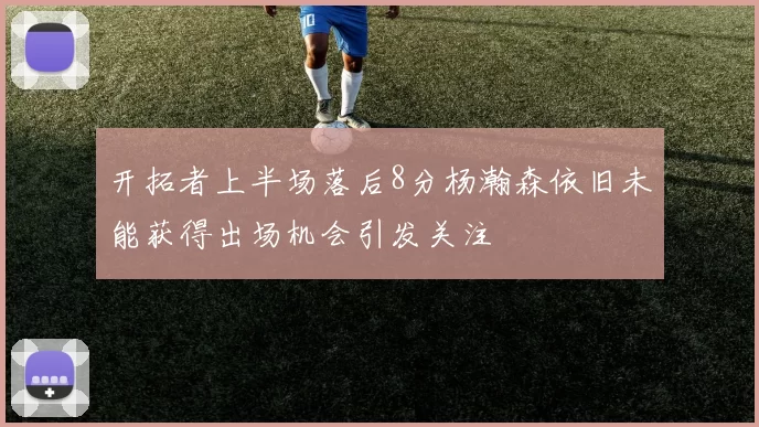 开拓者上半场落后8分杨瀚森依旧未能获得出场机会引发关注