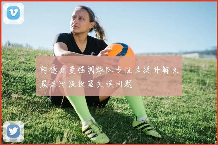 阿德尔曼强调球队专注力提升解决最后阶段投篮失误问题