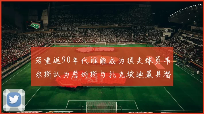 若重返90年代谁能成为顶尖球员韦尔斯认为詹姆斯与扎克埃迪最具潜力