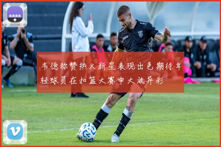 韦德称赞热火新星表现出色期待年轻球员在扣篮大赛中大放异彩