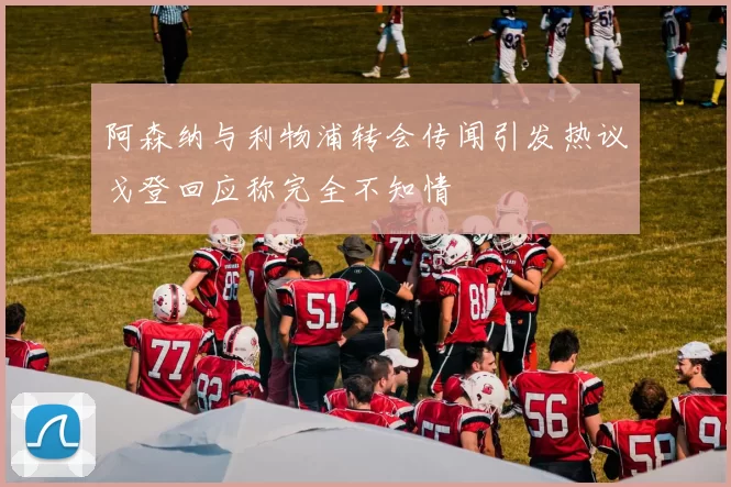 阿森纳与利物浦转会传闻引发热议戈登回应称完全不知情