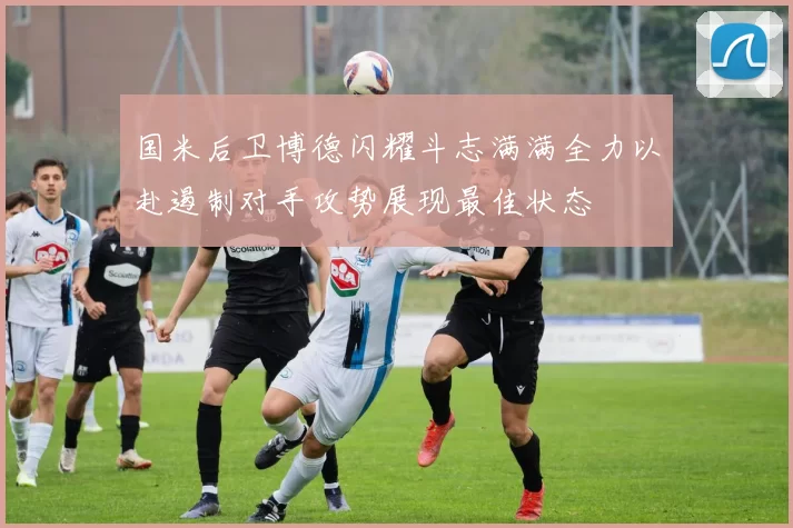 国米后卫博德闪耀斗志满满全力以赴遏制对手攻势展现最佳状态