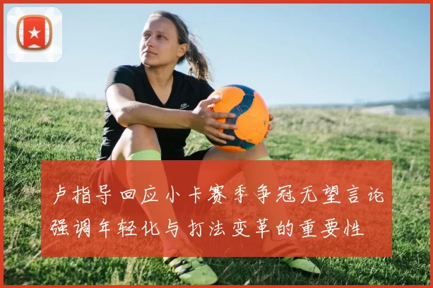 卢指导回应小卡赛季争冠无望言论强调年轻化与打法变革的重要性