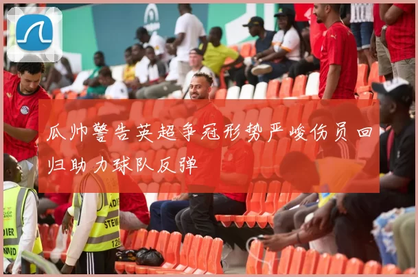 瓜帅警告英超争冠形势严峻伤员回归助力球队反弹