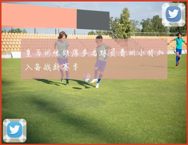 皇马训练缺席多名球员青训小将加入备战新赛季