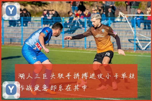 湖人三巨头联手拼搏进攻小卡单核作战疲惫却乐在其中