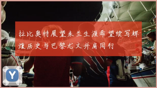 拉比奥特展望米兰生涯希望续写辉煌历史与巴黎尤文并肩同行