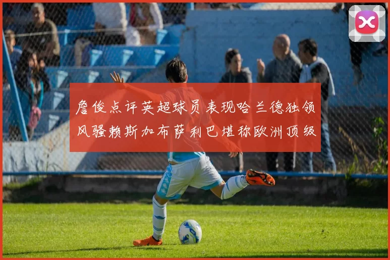 詹俊点评英超球员表现哈兰德独领风骚赖斯加布萨利巴堪称欧洲顶级