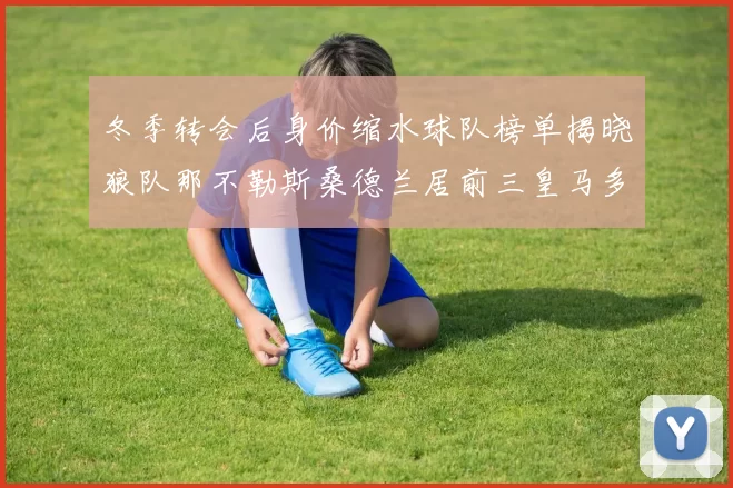 冬季转会后身价缩水球队榜单揭晓狼队那不勒斯桑德兰居前三皇马多特也在其中
