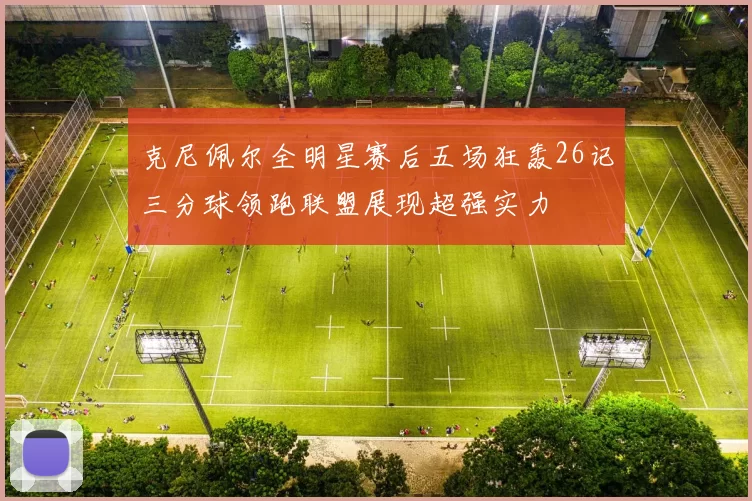 克尼佩尔全明星赛后五场狂轰26记三分球领跑联盟展现超强实力