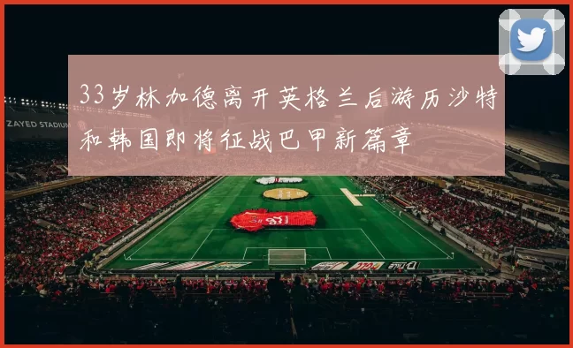 33岁林加德离开英格兰后游历沙特和韩国即将征战巴甲新篇章
