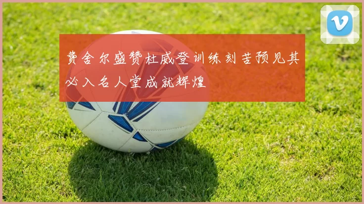 费舍尔盛赞杜威登训练刻苦预见其必入名人堂成就辉煌
