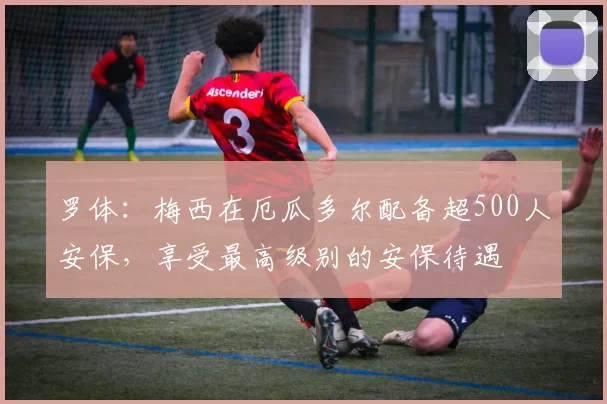 罗体：梅西在厄瓜多尔配备超500人安保，享受最高级别的安保待遇