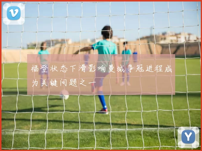 福登状态下滑影响曼城争冠进程成为关键问题之一