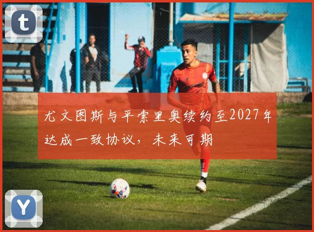 尤文图斯与平索里奥续约至2027年达成一致协议，未来可期