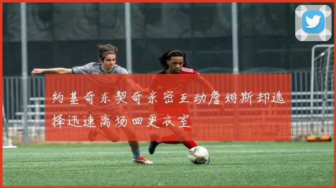 约基奇东契奇亲密互动詹姆斯却选择迅速离场回更衣室