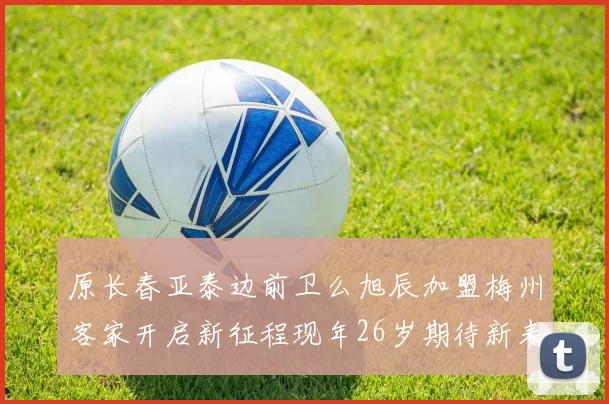 原长春亚泰边前卫么旭辰加盟梅州客家开启新征程现年26岁期待新表现
